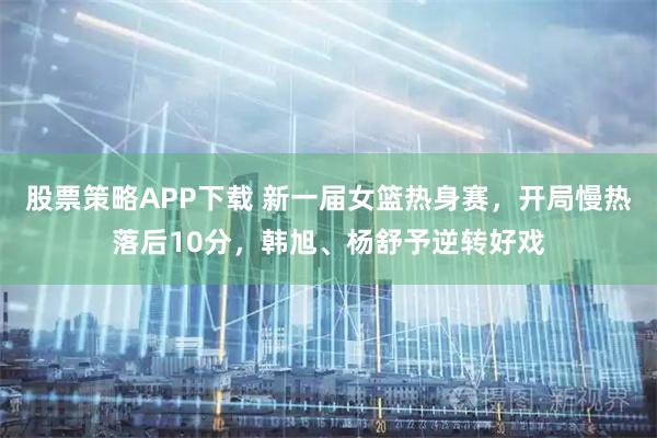 股票策略APP下载 新一届女篮热身赛，开局慢热落后10分，韩旭、杨舒予逆转好戏