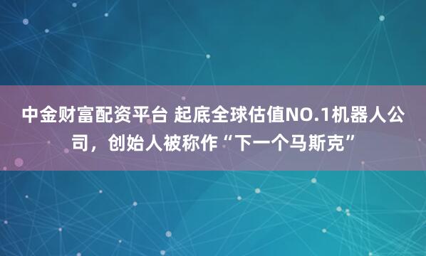 中金财富配资平台 起底全球估值NO.1机器人公司，创始人被称作“下一个马斯克”