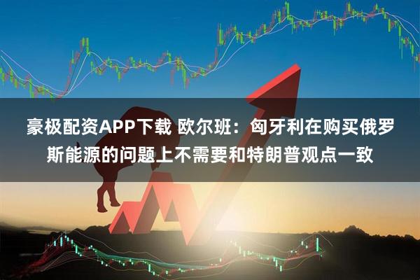 豪极配资APP下载 欧尔班:匈牙利在购买俄罗斯能源的问题上不需要和特朗普观点一致