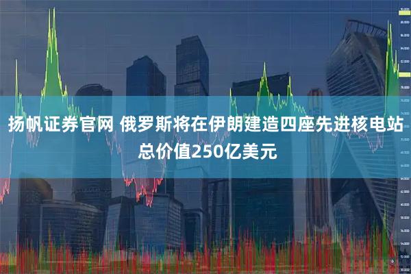 扬帆证券官网 俄罗斯将在伊朗建造四座先进核电站 总价值250亿美元