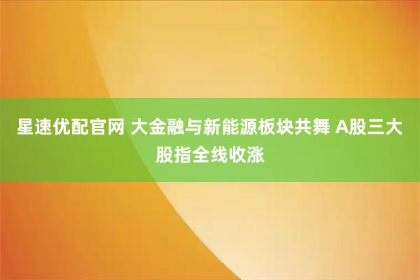 星速优配官网 大金融与新能源板块共舞 A股三大股指全线收涨