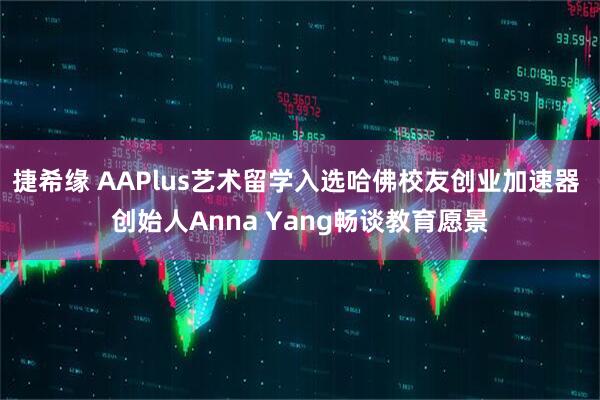 捷希缘 AAPlus艺术留学入选哈佛校友创业加速器 创始人Anna Yang畅谈教育愿景