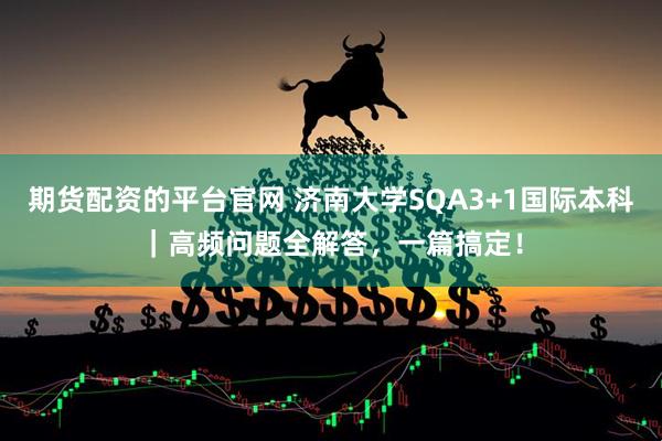 期货配资的平台官网 济南大学SQA3+1国际本科｜高频问题全解答，一篇搞定！