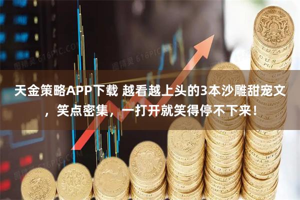 天金策略APP下载 越看越上头的3本沙雕甜宠文，笑点密集，一打开就笑得停不下来！