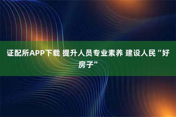 证配所APP下载 提升人员专业素养 建设人民“好房子”