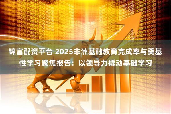锦富配资平台 2025非洲基础教育完成率与奠基性学习聚焦报告：以领导力撬动基础学习