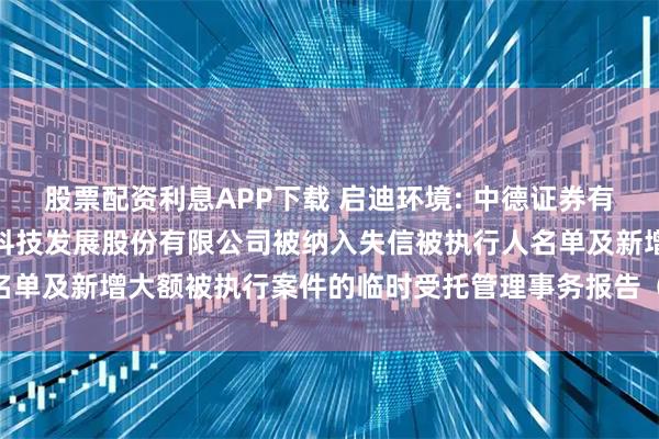 股票配资利息APP下载 启迪环境: 中德证券有限责任公司关于启迪环境科技发展股份有限公司被纳入失信被执行人名单及新增大额被执行案件的临时受托管理事务报告（2025年第12次）