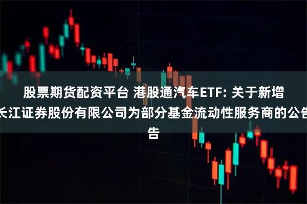 股票期货配资平台 港股通汽车ETF: 关于新增长江证券股份有限公司为部分基金流动性服务商的公告
