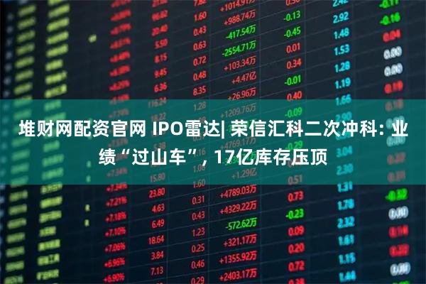 堆财网配资官网 IPO雷达| 荣信汇科二次冲科: 业绩“过山车”, 17亿库存压顶