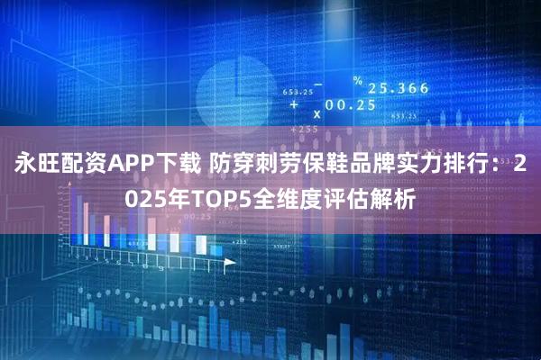 永旺配资APP下载 防穿刺劳保鞋品牌实力排行：2025年TOP5全维度评估解析