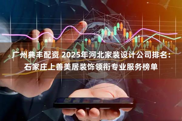 广州典丰配资 2025年河北家装设计公司排名：石家庄上善美居装饰领衔专业服务榜单