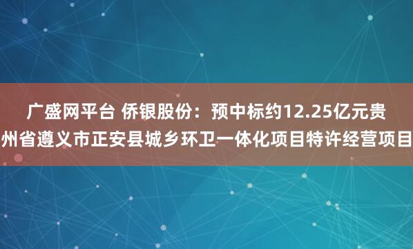 广盛网平台 侨银股份：预中标约12.25亿元贵州省遵义市正安县城乡环卫一体化项目特许经营项目