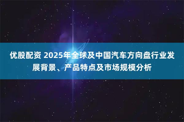 优股配资 2025年全球及中国汽车方向盘行业发展背景、产品特点及市场规模分析