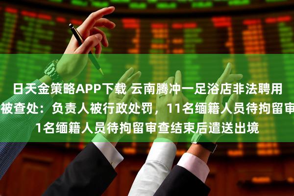 日天金策略APP下载 云南腾冲一足浴店非法聘用11名缅籍务工人员被查处：负责人被行政处罚，11名缅籍人员待拘留审查结束后遣送出境