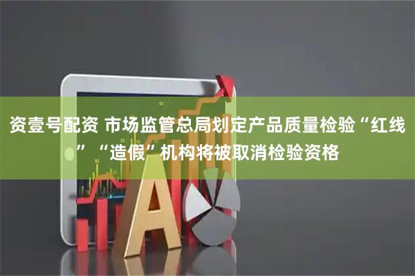 资壹号配资 市场监管总局划定产品质量检验“红线” “造假”机构将被取消检验资格