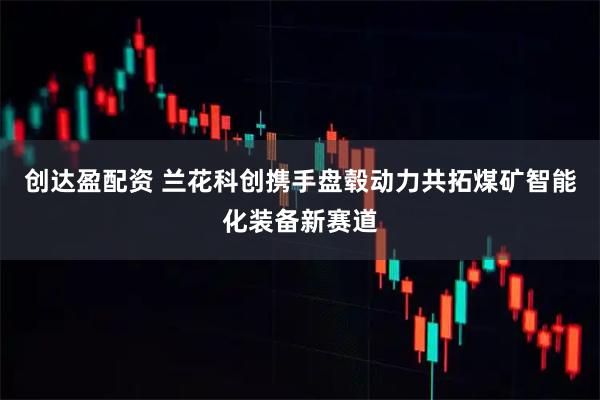 创达盈配资 兰花科创携手盘毂动力共拓煤矿智能化装备新赛道