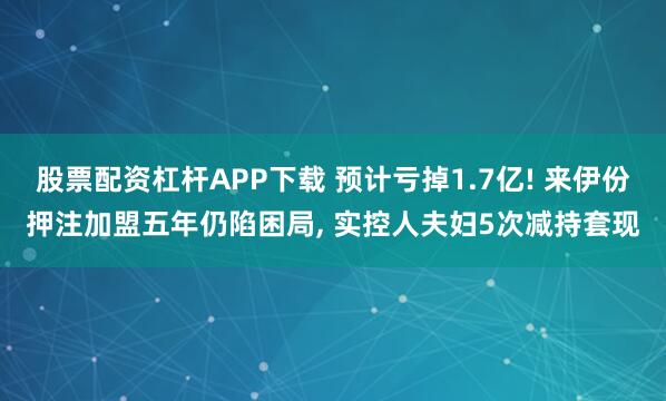 股票配资杠杆APP下载 预计亏掉1.7亿! 来伊份押注加盟五年仍陷困局, 实控人夫妇5次减持套现