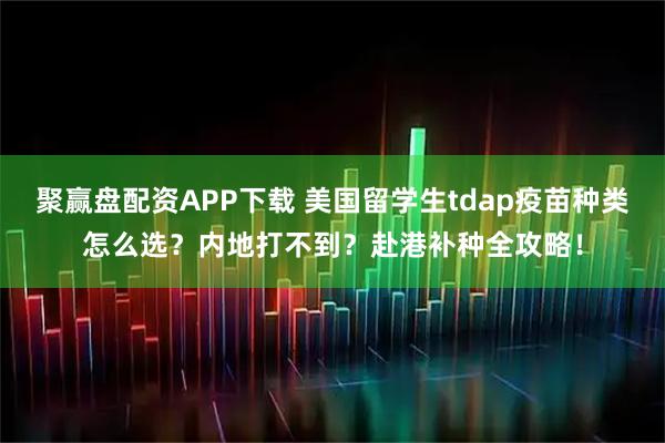聚赢盘配资APP下载 美国留学生tdap疫苗种类怎么选？内地打不到？赴港补种全攻略！