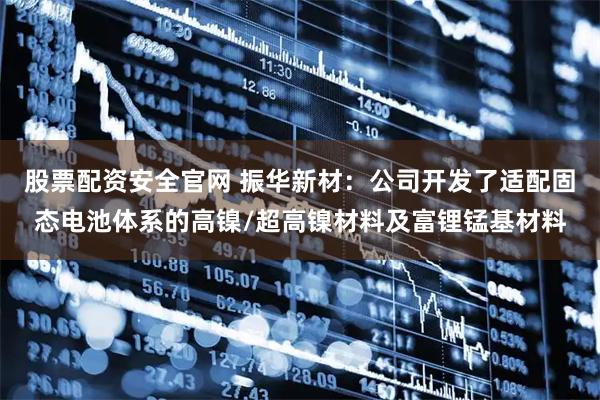 股票配资安全官网 振华新材：公司开发了适配固态电池体系的高镍/超高镍材料及富锂锰基材料